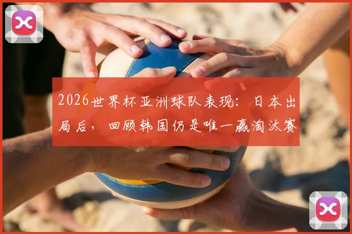 2026世界杯亚洲球队表现:日本出局后,回顾韩国仍是唯一赢淘汰赛的亚足联球队历史,附亚洲队实力排名分析