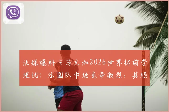 法媒爆料卡马文加2026世界杯前景堪忧：法国队中场竞争激烈，其顺位仅列第七