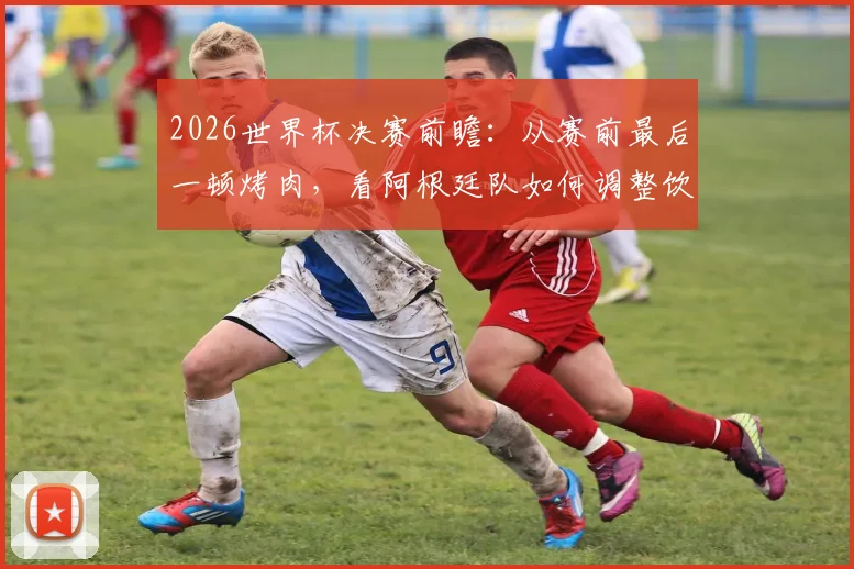2026世界杯决赛前瞻：从赛前最后一顿烤肉，看阿根廷队如何调整饮食与备战心态