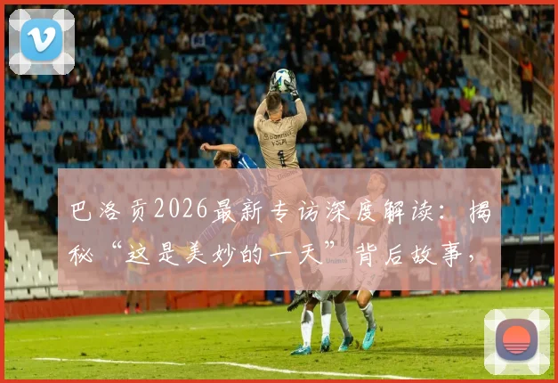 巴洛贡2026最新专访深度解读:揭秘“这是美妙的一天”背后故事,个人成长轨迹与高光时刻全回顾