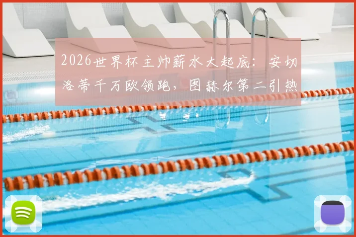 2026世界杯主帅薪水大起底：安切洛蒂千万欧领跑，图赫尔第二引热议，揭秘各国足协薪资投入与性价比
