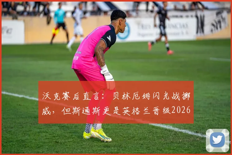 沃克赛后直言：贝林厄姆闪光战挪威，但斯通斯更是英格兰晋级2026欧洲杯关键支柱