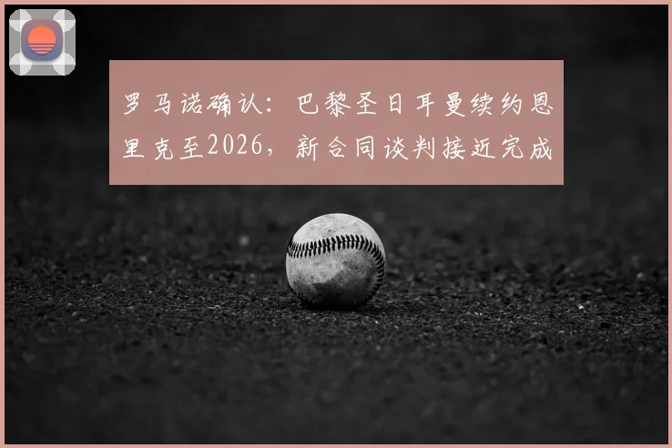 罗马诺确认：巴黎圣日耳曼续约恩里克至2026，新合同谈判接近完成，恩里克留任战术分析