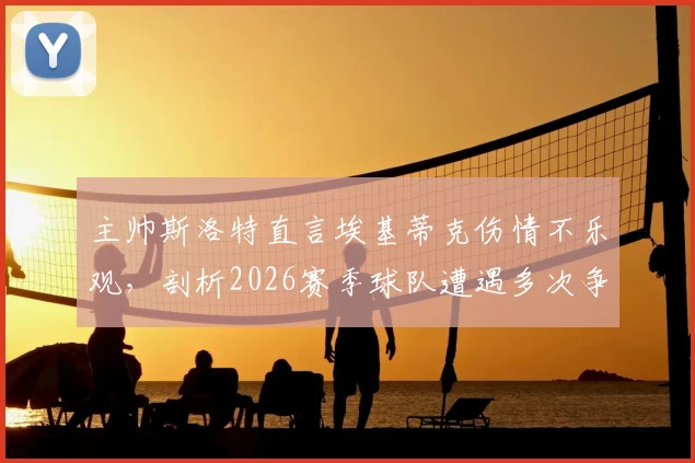 主帅斯洛特直言埃基蒂克伤情不乐观，剖析2026赛季球队遭遇多次争议判罚的真实影响与球队现状