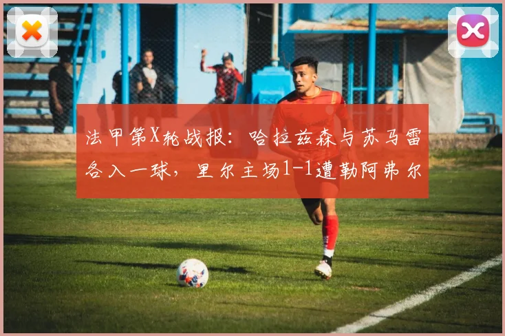 法甲第X轮战报:哈拉兹森与苏马雷各入一球,里尔主场1-1遭勒阿弗尔逼平,附全场数据解析
