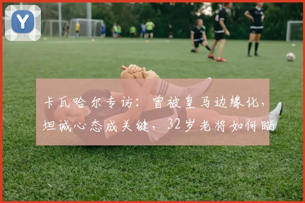 卡瓦哈尔专访：曾被皇马边缘化，坦诚心态成关键，32岁老将如何瞄准2026世界杯席位？