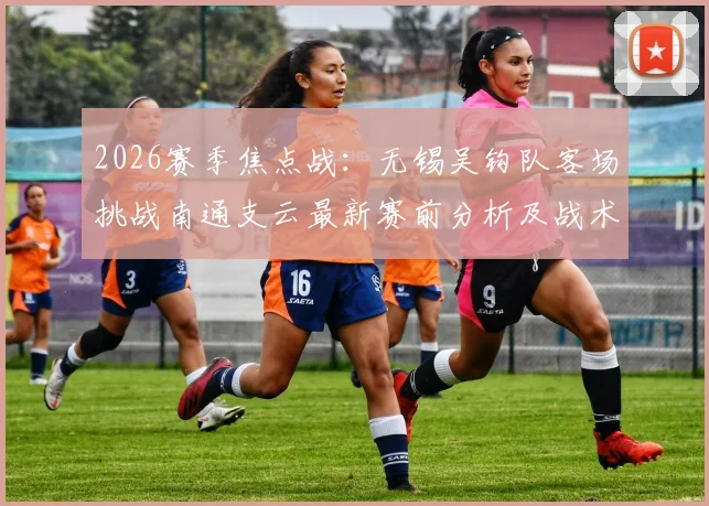 2026赛季焦点战:无锡吴钩队客场挑战南通支云最新赛前分析及战术前瞻