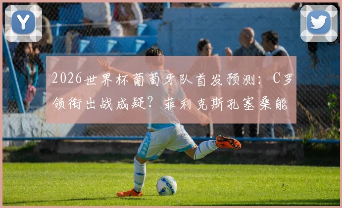 2026世界杯葡萄牙队首发预测：C罗领衔出战成疑？菲利克斯孔塞桑能否撑起锋线，葡媒最新分析解读