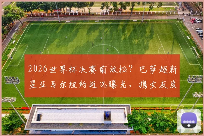 2026世界杯决赛前放松？巴萨超新星亚马尔纽约近况曝光，携女友度假引热议