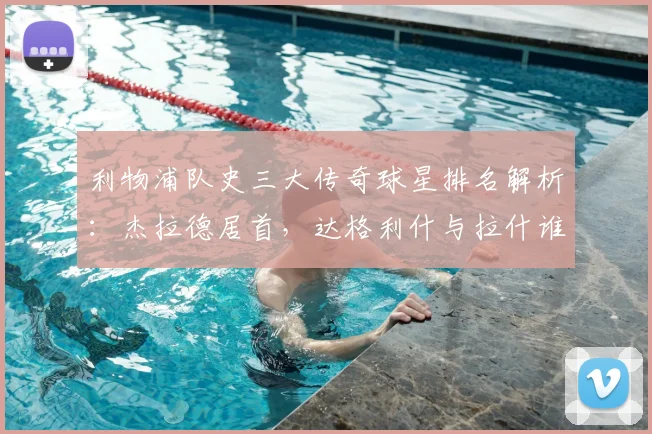 利物浦队史三大传奇球星排名解析:杰拉德居首,达格利什与拉什谁更伟大?附2026年最新观点