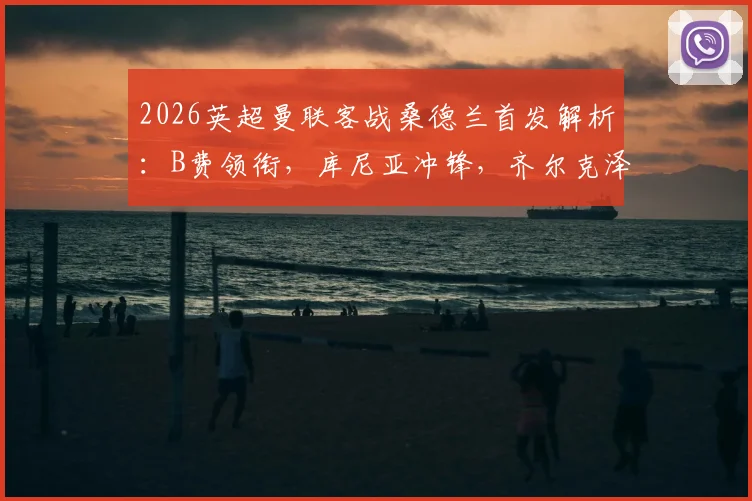 2026英超曼联客战桑德兰首发解析：B费领衔，库尼亚冲锋，齐尔克泽芒特出战能否助红魔全取三分？