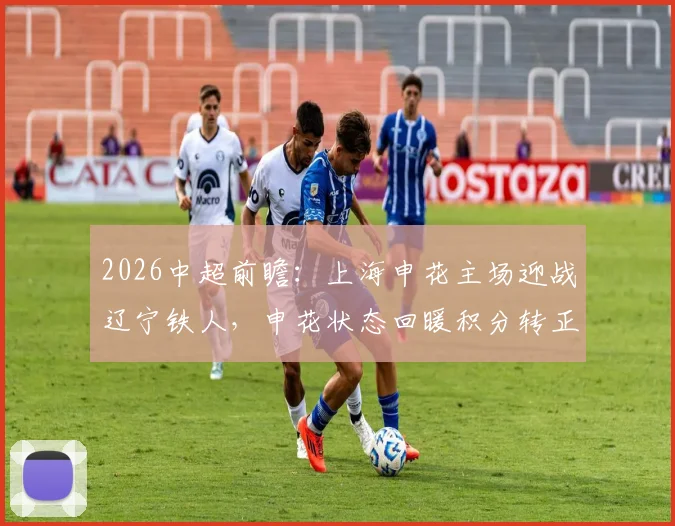 2026中超前瞻：上海申花主场迎战辽宁铁人，申花状态回暖积分转正，铁人客场疲软如何破局？
