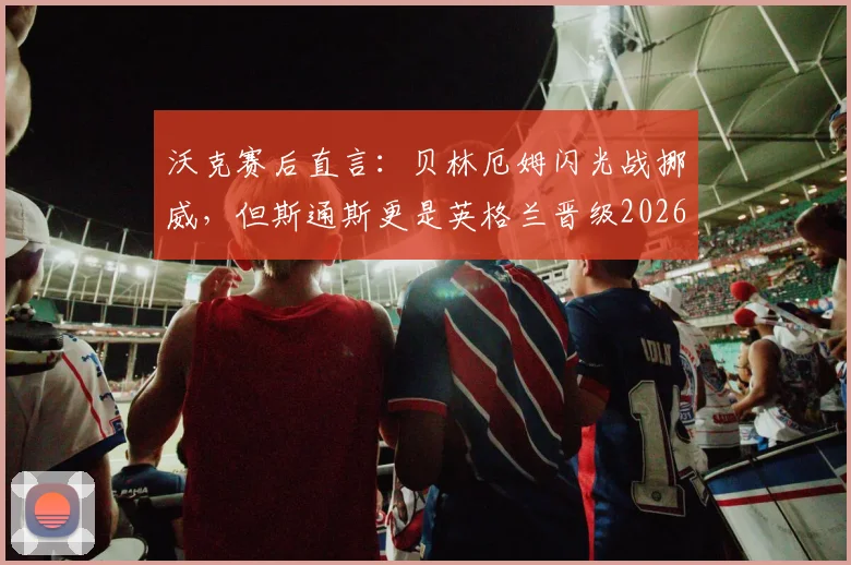 沃克赛后直言：贝林厄姆闪光战挪威，但斯通斯更是英格兰晋级2026欧洲杯关键支柱