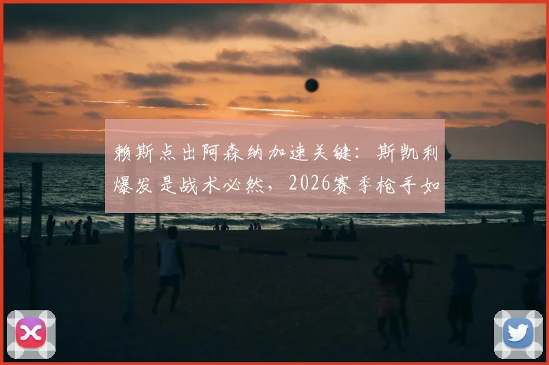 赖斯点出阿森纳加速关键：斯凯利爆发是战术必然，2026赛季枪手如何持续领跑？