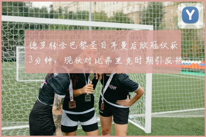 德罗转会巴黎圣日耳曼后欧冠仅获3分钟，现状对比弗里克时期引发热议