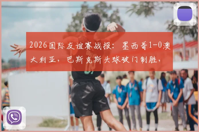2026国际友谊赛战报：墨西哥1-0澳大利亚，巴斯克斯头球破门制胜，半场战术复盘与全场录像回放