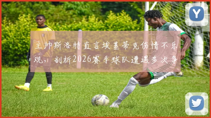 主帅斯洛特直言埃基蒂克伤情不乐观，剖析2026赛季球队遭遇多次争议判罚的真实影响与球队现状