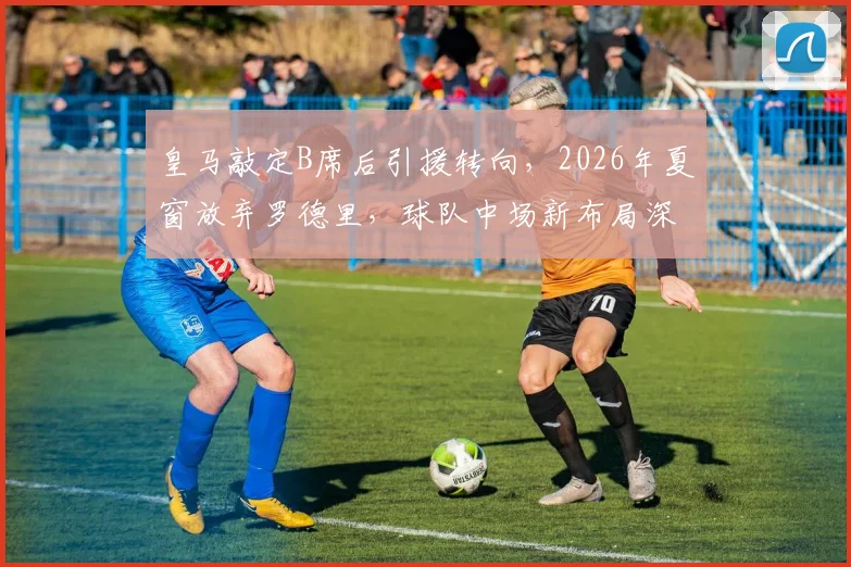 皇马敲定B席后引援转向，2026年夏窗放弃罗德里，球队中场新布局深度解读
