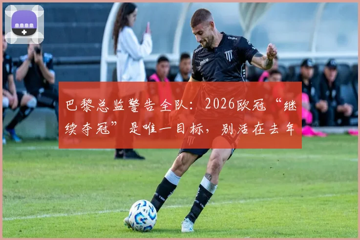 巴黎总监警告全队：2026欧冠“继续夺冠”是唯一目标，别活在去年卫冕梦里