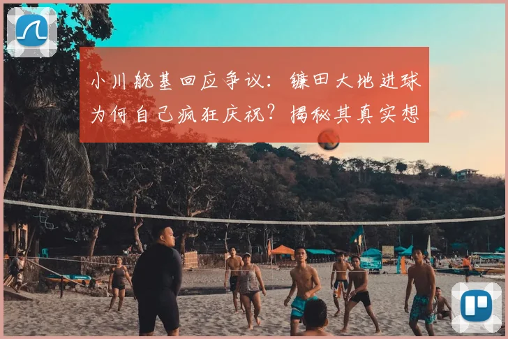 小川航基回应争议：镰田大地进球为何自己疯狂庆祝？揭秘其真实想法与幕后故事