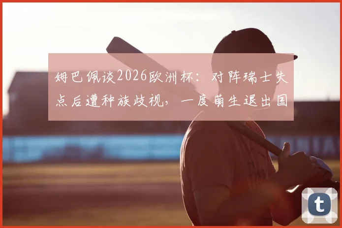 姆巴佩谈2026欧洲杯：对阵瑞士失点后遭种族歧视，一度萌生退出国家队想法
