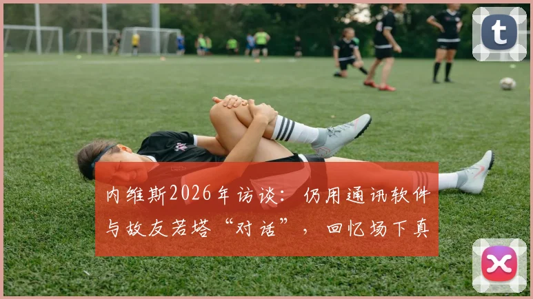 内维斯2026年访谈：仍用通讯软件与故友若塔“对话”，回忆场下真挚兄弟情