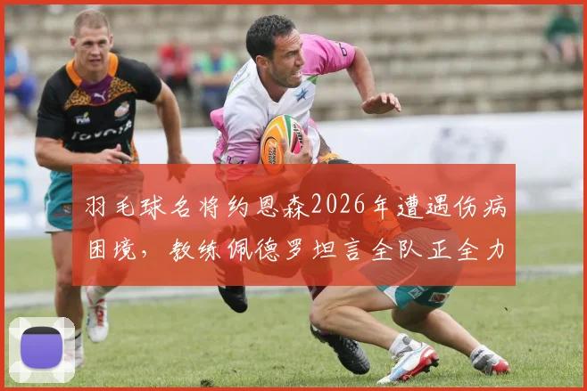 羽毛球名将约恩森2026年遭遇伤病困境，教练佩德罗坦言全队正全力支持其康复进程