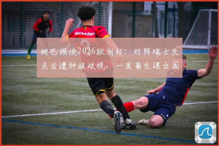 姆巴佩谈2026欧洲杯：对阵瑞士失点后遭种族歧视，一度萌生退出国家队想法
