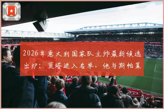 2026年意大利国家队主帅最新候选出炉：莫塔进入名单，他与斯帕莱蒂的潜在接替方案分析