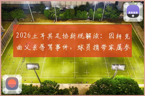 2026土耳其足协新规解读：因柯克曲父亲辱骂事件，球员携带家属参赛被叫停，背后管理冲突引关注