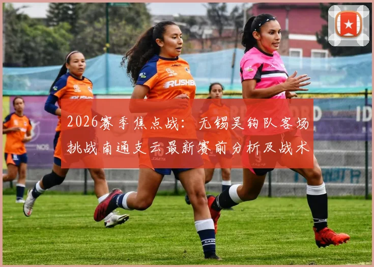 2026赛季焦点战：无锡吴钩队客场挑战南通支云最新赛前分析及战术前瞻