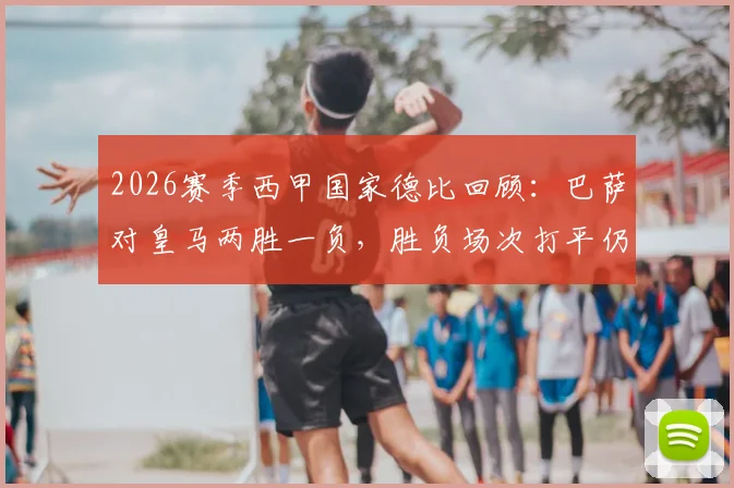 2026赛季西甲国家德比回顾:巴萨对皇马两胜一负,胜负场次打平仍成功卫冕冠军