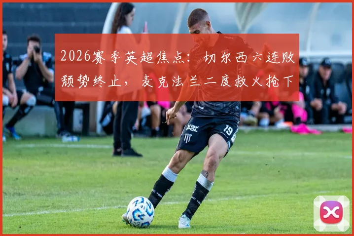 2026赛季英超焦点：切尔西六连败颓势终止，麦克法兰二度救火抢下赛季第一分，球队压力能否缓解？