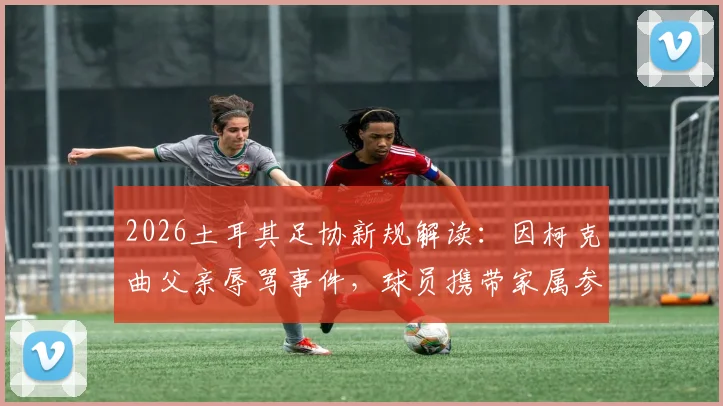 2026土耳其足协新规解读：因柯克曲父亲辱骂事件，球员携带家属参赛被叫停，背后管理冲突引关注