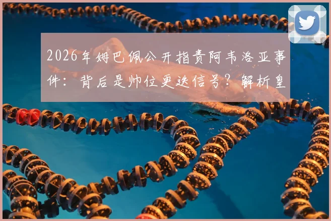 2026年姆巴佩公开指责阿韦洛亚事件：背后是帅位更迭信号？解析皇马选帅与球星言论的复杂关系