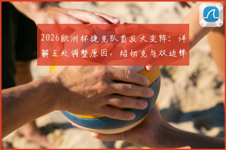 2026欧洲杯捷克队首发大变阵：详解五处调整原因，绍切克与双边锋替补背后的战术考量