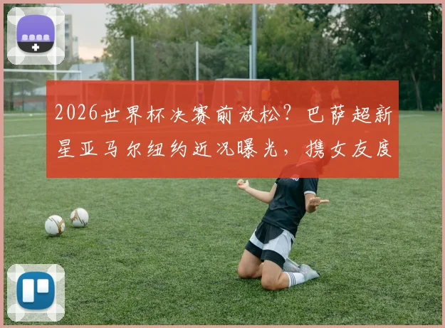 2026世界杯决赛前放松?巴萨超新星亚马尔纽约近况曝光,携女友度假引热议