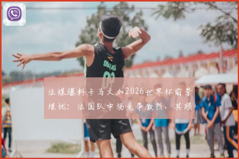 法媒爆料卡马文加2026世界杯前景堪忧：法国队中场竞争激烈，其顺位仅列第七