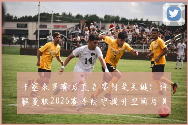 卡塞米罗赛后直言零封是关键：详解曼联2026赛季防守提升空间与具体方向