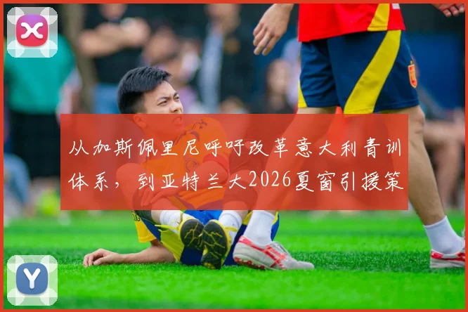 从加斯佩里尼呼吁改革意大利青训体系，到亚特兰大2026夏窗引援策略的深度解读