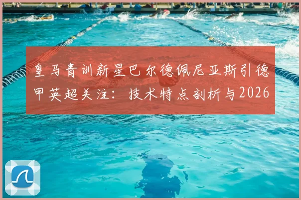 皇马青训新星巴尔德佩尼亚斯引德甲英超关注：技术特点剖析与2026年转会前景分析