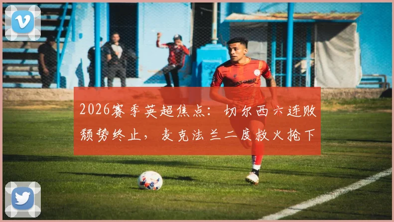 2026赛季英超焦点：切尔西六连败颓势终止，麦克法兰二度救火抢下赛季第一分，球队压力能否缓解？