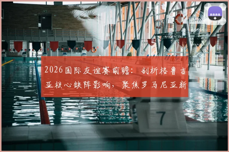 2026国际友谊赛前瞻：剖析格鲁吉亚核心缺阵影响，聚焦罗马尼亚新帅回归首秀关键看点