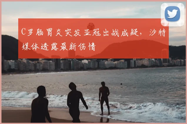 C罗肠胃炎突发亚冠出战成疑，沙特媒体透露最新伤情