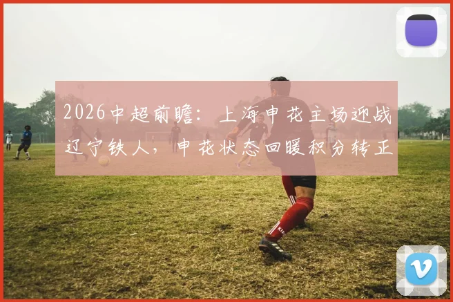 2026中超前瞻：上海申花主场迎战辽宁铁人，申花状态回暖积分转正，铁人客场疲软如何破局？