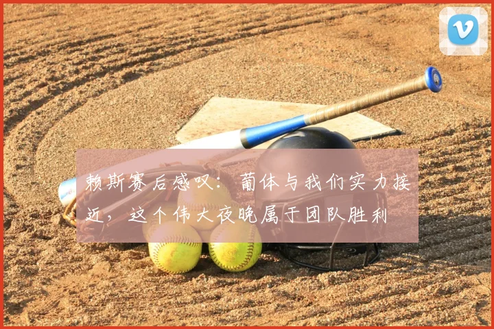 赖斯赛后感叹：葡体与我们实力接近，这个伟大夜晚属于团队胜利