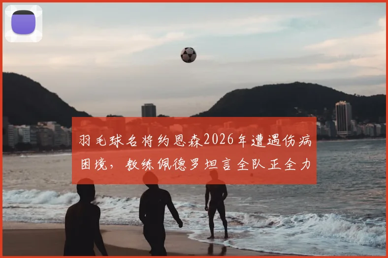 羽毛球名将约恩森2026年遭遇伤病困境,教练佩德罗坦言全队正全力支持其康复进程