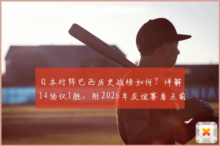 日本对阵巴西历史战绩如何？详解14场仅1胜，附2026年友谊赛看点前瞻