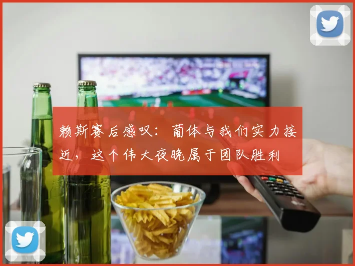 赖斯赛后感叹：葡体与我们实力接近，这个伟大夜晚属于团队胜利