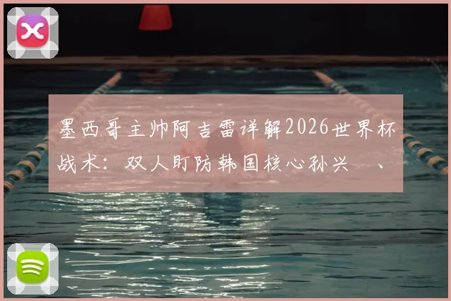 墨西哥主帅阿吉雷详解2026世界杯战术：双人盯防韩国核心孙兴慜、李刚仁，全力争夺小组头名关键战